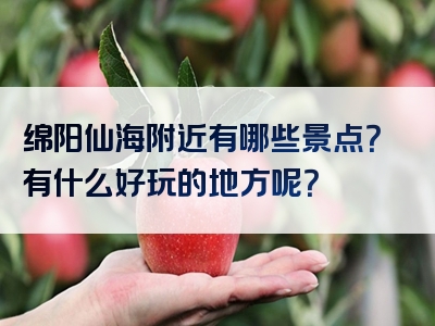 绵阳仙海附近有哪些景点？有什么好玩的地方呢？