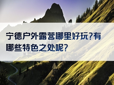 宁德户外露营哪里好玩？有哪些特色之处呢？