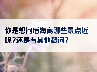 你是想问后海离哪些景点近呢？还是有其他疑问？