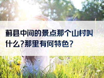 蓟县中间的景点那个山村叫什么？那里有何特色？