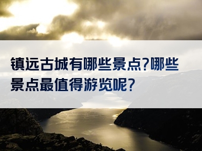 镇远古城有哪些景点？哪些景点最值得游览呢？