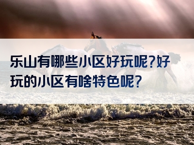 乐山有哪些小区好玩呢？好玩的小区有啥特色呢？