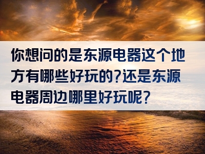 你想问的是东源电器这个地方有哪些好玩的？还是东源电器周边哪里好玩呢？