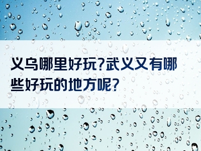 义乌哪里好玩？武义又有哪些好玩的地方呢？