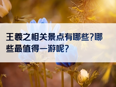 王羲之相关景点有哪些？哪些最值得一游呢？