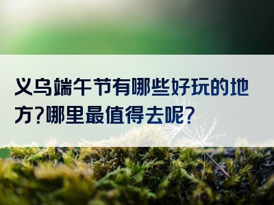 义乌端午节有哪些好玩的地方？哪里最值得去呢？