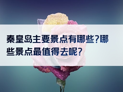 秦皇岛主要景点有哪些？哪些景点最值得去呢？