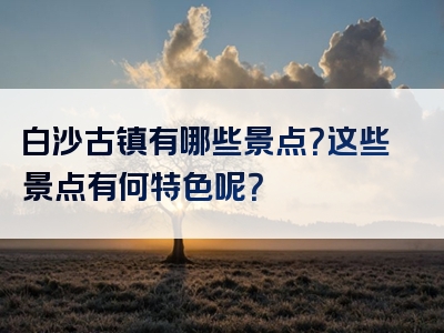 白沙古镇有哪些景点？这些景点有何特色呢？