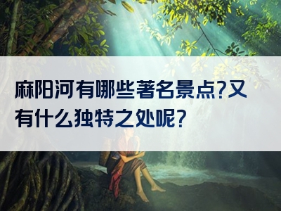 麻阳河有哪些著名景点？又有什么独特之处呢？