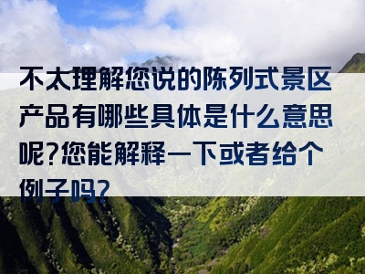 不太理解您说的陈列式景区产品有哪些具体是什么意思呢？您能解释一下或者给个例子吗？