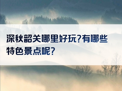 深秋韶关哪里好玩？有哪些特色景点呢？