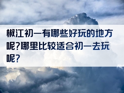 椒江初一有哪些好玩的地方呢？哪里比较适合初一去玩呢？