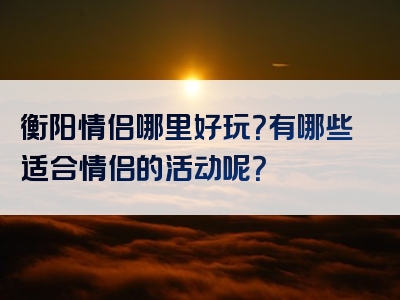 衡阳情侣哪里好玩？有哪些适合情侣的活动呢？