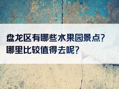 盘龙区有哪些水果园景点？哪里比较值得去呢？