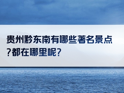 贵州黔东南有哪些著名景点？都在哪里呢？