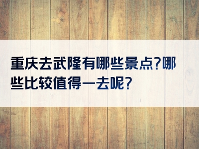 重庆去武隆有哪些景点？哪些比较值得一去呢？