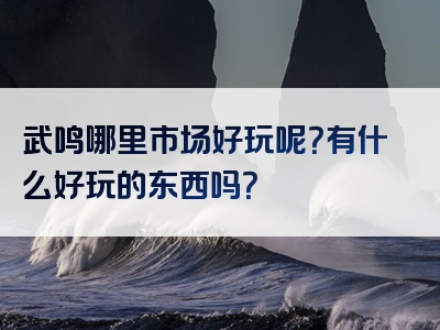 武鸣哪里市场好玩呢？有什么好玩的东西吗？