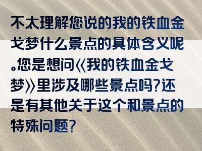 不太理解您说的我的铁血金戈梦什么景点的具体含义呢。您是想问《我的铁血金戈梦》里涉及哪些景点吗？还是有其他关于这个和景点的特殊问题？