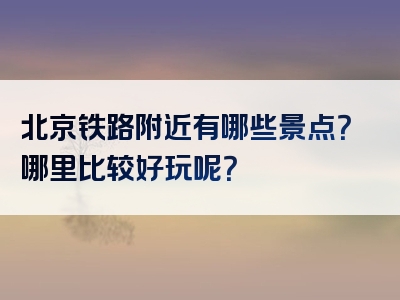 北京铁路附近有哪些景点？哪里比较好玩呢？