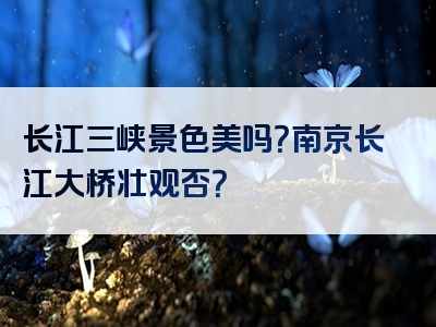 长江三峡景色美吗？南京长江大桥壮观否？