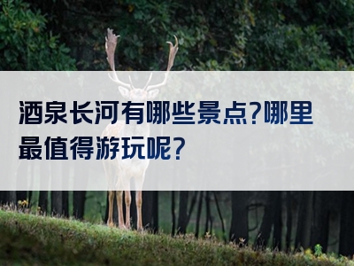 酒泉长河有哪些景点？哪里最值得游玩呢？
