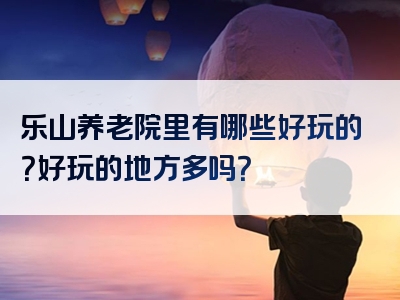 乐山养老院里有哪些好玩的？好玩的地方多吗？