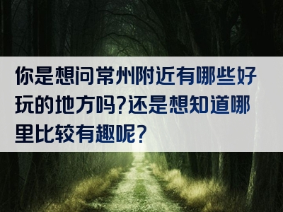 你是想问常州附近有哪些好玩的地方吗？还是想知道哪里比较有趣呢？