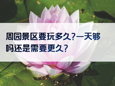 周园景区要玩多久？一天够吗还是需要更久？