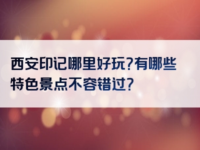 西安印记哪里好玩？有哪些特色景点不容错过？