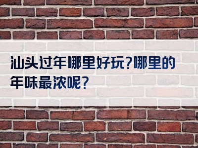 汕头过年哪里好玩？哪里的年味最浓呢？