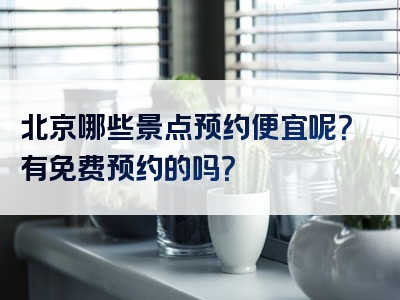 北京哪些景点预约便宜呢？有免费预约的吗？