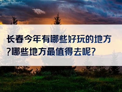 长春今年有哪些好玩的地方？哪些地方最值得去呢？