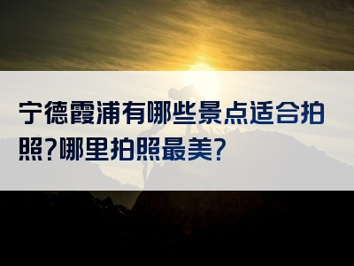 宁德霞浦有哪些景点适合拍照？哪里拍照最美？