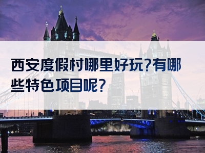西安度假村哪里好玩？有哪些特色项目呢？