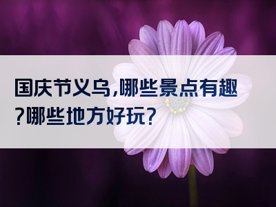国庆节义乌，哪些景点有趣？哪些地方好玩？