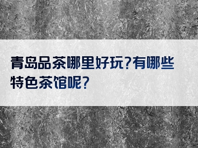 青岛品茶哪里好玩？有哪些特色茶馆呢？