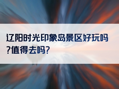 辽阳时光印象岛景区好玩吗？值得去吗？