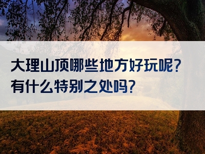 大理山顶哪些地方好玩呢？有什么特别之处吗？