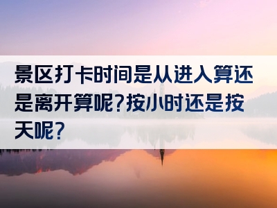 景区打卡时间是从进入算还是离开算呢？按小时还是按天呢？