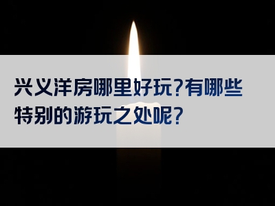 兴义洋房哪里好玩？有哪些特别的游玩之处呢？