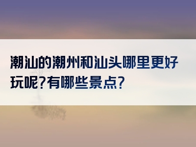 潮汕的潮州和汕头哪里更好玩呢？有哪些景点？