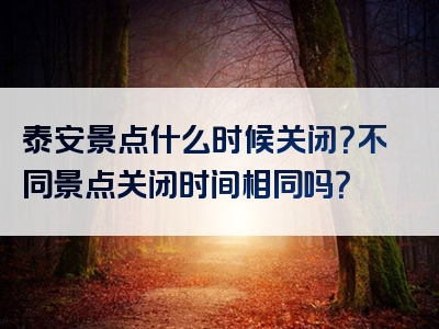 泰安景点什么时候关闭？不同景点关闭时间相同吗？