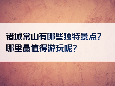 诸城常山有哪些独特景点？哪里最值得游玩呢？