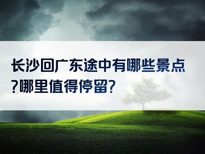 长沙回广东途中有哪些景点？哪里值得停留？