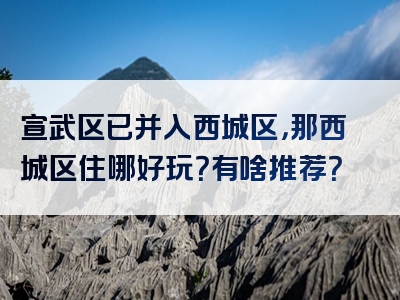 宣武区已并入西城区，那西城区住哪好玩？有啥推荐？