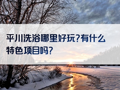 平川洗浴哪里好玩？有什么特色项目吗？