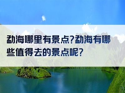 勐海哪里有景点？勐海有哪些值得去的景点呢？