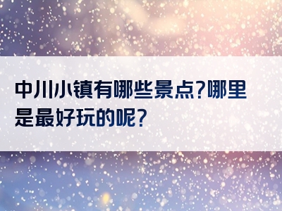 中川小镇有哪些景点？哪里是最好玩的呢？