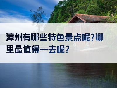 漳州有哪些特色景点呢？哪里最值得一去呢？