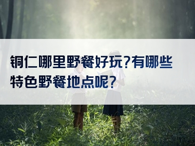 铜仁哪里野餐好玩？有哪些特色野餐地点呢？